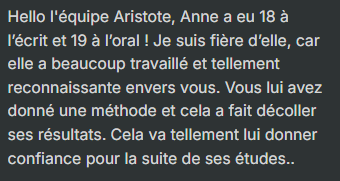 Hello l'équipe Aristote, Anne a eu 18 à l’écrit et 19 à l’oral ! Je suis fière d’elle, car elle a beaucoup travaillé et tellement reconnaissante envers vous. Vous lui avez donné une méthode et cela a fait décoller ses résultats. Cela va tellement lui donn